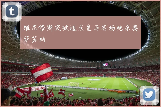 维尼修斯突破造点皇马客场绝杀奥萨苏纳