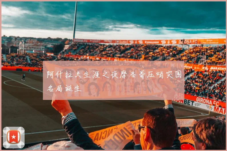 阿什拉夫生涯之夜摩洛哥压哨突围名局诞生