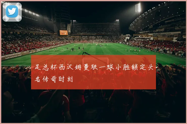 足总杯西汉姆曼联一球小胜锁定头名传奇时刻