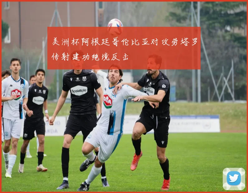 美洲杯阿根廷哥伦比亚对攻劳塔罗传射建功绝境反击