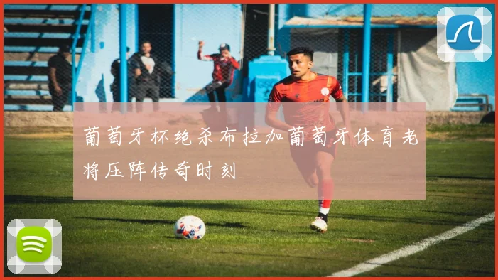 葡萄牙杯绝杀布拉加葡萄牙体育老将压阵传奇时刻