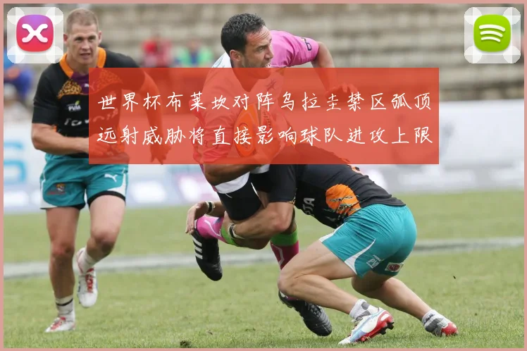 世界杯布莱坎对阵乌拉圭禁区弧顶远射威胁将直接影响球队进攻上限