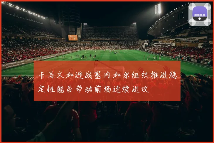 卡马文加迎战塞内加尔组织推进稳定性能否带动前场连续进攻
