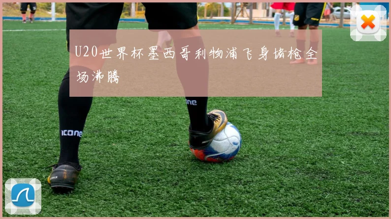 U20世界杯墨西哥利物浦飞身堵枪全场沸腾