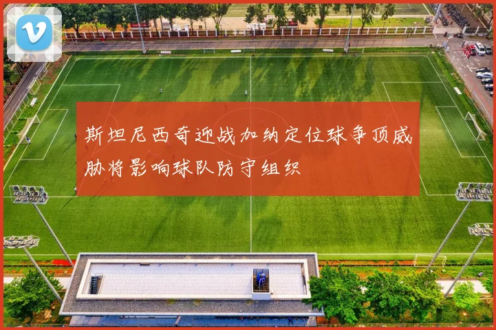 斯坦尼西奇迎战加纳定位球争顶威胁将影响球队防守组织