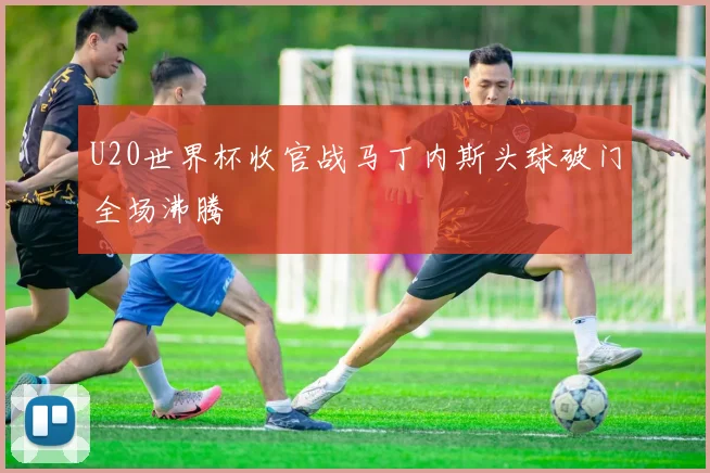 U20世界杯收官战马丁内斯头球破门全场沸腾