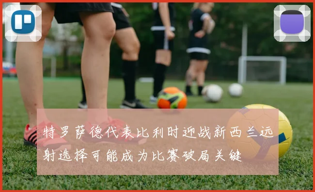 特罗萨德代表比利时迎战新西兰远射选择可能成为比赛破局关键