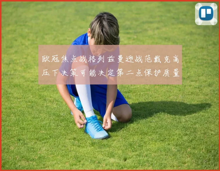 欧冠焦点战格列兹曼迎战范戴克高压下决策可能决定第二点保护质量