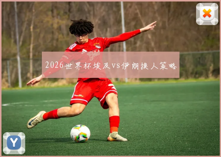 2026世界杯埃及vs伊朗换人策略