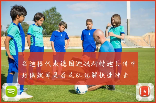 吕迪格代表德国迎战科特迪瓦传中封堵效率是否足以化解快速冲击