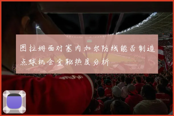 图拉姆面对塞内加尔防线能否制造点球机会金靴热度分析