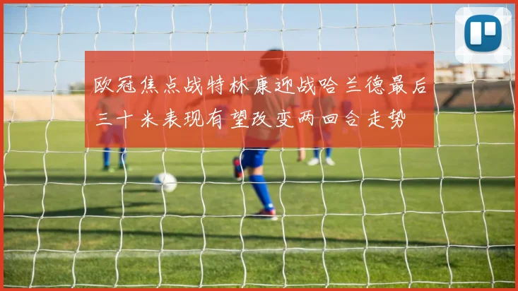 欧冠焦点战特林康迎战哈兰德最后三十米表现有望改变两回合走势