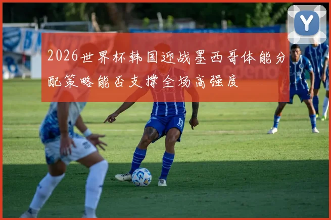 2026世界杯韩国迎战墨西哥体能分配策略能否支撑全场高强度