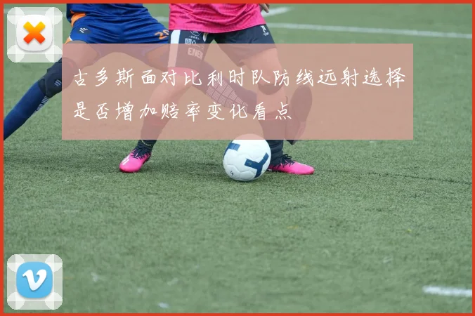 古多斯面对比利时队防线远射选择是否增加赔率变化看点