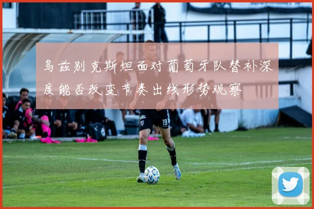 乌兹别克斯坦面对葡萄牙队替补深度能否改变节奏出线形势观察