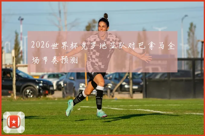 2026世界杯克罗地亚队对巴拿马全场节奏预测