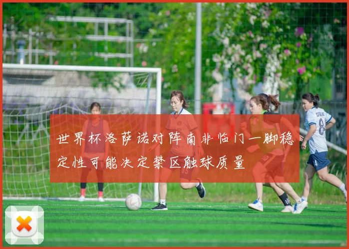 世界杯洛萨诺对阵南非临门一脚稳定性可能决定禁区触球质量