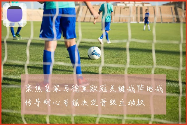聚焦皇家马德里欧冠关键战阵地战传导耐心可能决定晋级主动权