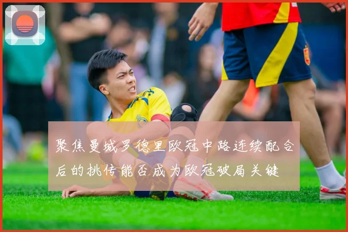 聚焦曼城罗德里欧冠中路连续配合后的挑传能否成为欧冠破局关键