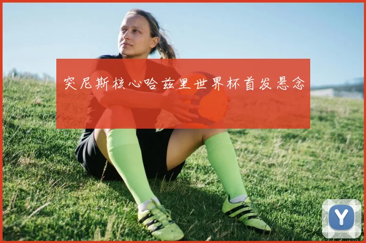 突尼斯核心哈兹里世界杯首发悬念